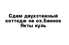 Сдам двухэтажный коттедж на оз.Банное Якты-куль